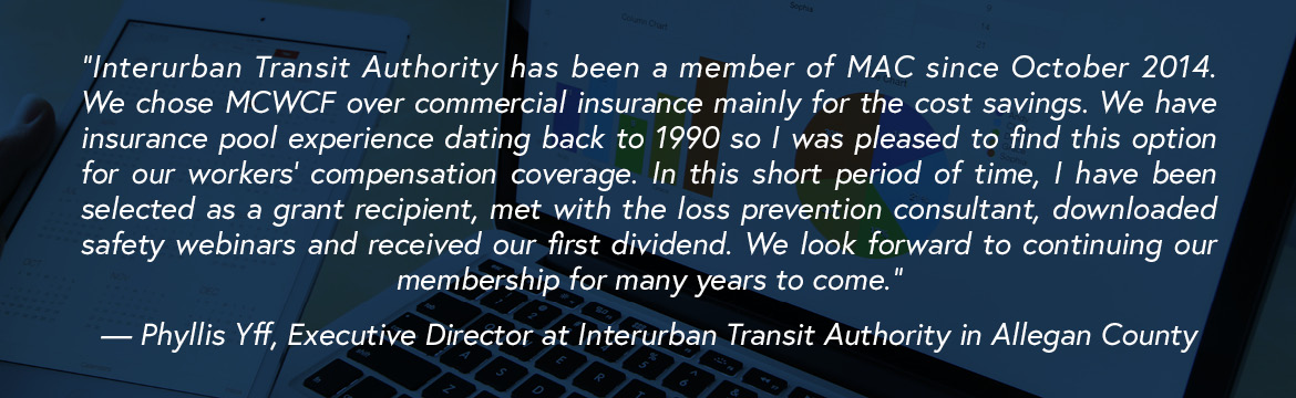 “Interurban Transit Authority has been a member of MAC since October 2014. We chose MCWCF over commercial insurance mainly for the cost savings. We have insurance pool experience dating back to 1990 so I was pleased to find this option for our workers’ compensation coverage. In this short period of time, I have been selected as a grant recipient, met with the loss prevention consultant, downloaded safety webinars and received our first dividend. We look forward to continuing our membership for many years to come.” — Phyllis Yff, Executive Director at Interurban Transit Authority in Allegan County