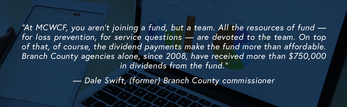 At MCWCF, you aren’t joining a fund, but a team. All the resources of fund — for loss prevention, for service questions — are devoted to the team. On top of that, of course, the dividend payments make the fund more than affordable. Branch County agencies alone, since 2008, have received more than $750,000 in dividends from the fund. — Dale Swift, (former) Branch County commissioner